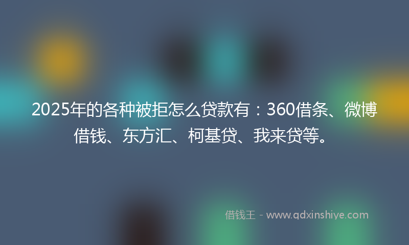 2025年的各种被拒怎么贷款有：360借条、微博借钱、东方汇、柯基贷、我来贷等。