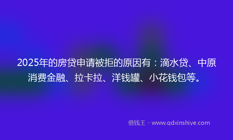 2025年的房贷申请被拒的原因有：滴水贷、中原消费金融、拉卡拉、洋钱罐、小花钱包等。