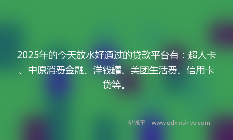 2025年的今天放水好通过的贷款平台有：超人卡、中原消费金融、洋钱罐、美团生活费、信用卡贷等。