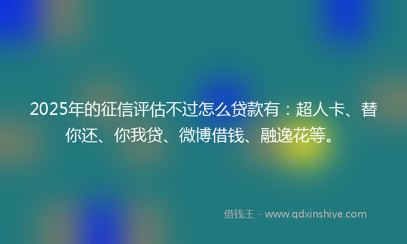 2025年的征信评估不过怎么贷款有：超人卡、替你还、你我贷、微博借钱、融逸花等。