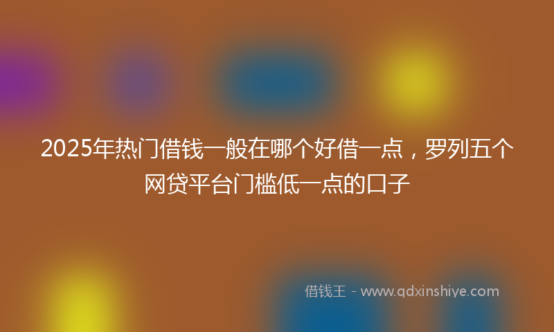 2025年热门借钱一般在哪个好借一点，罗列五个网贷平台门槛低一点的口子
