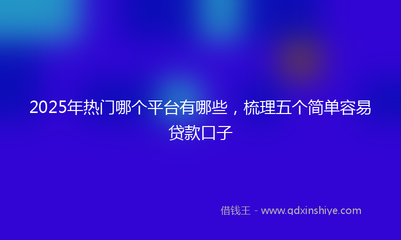 2025年热门哪个平台有哪些，梳理五个简单容易贷款口子
