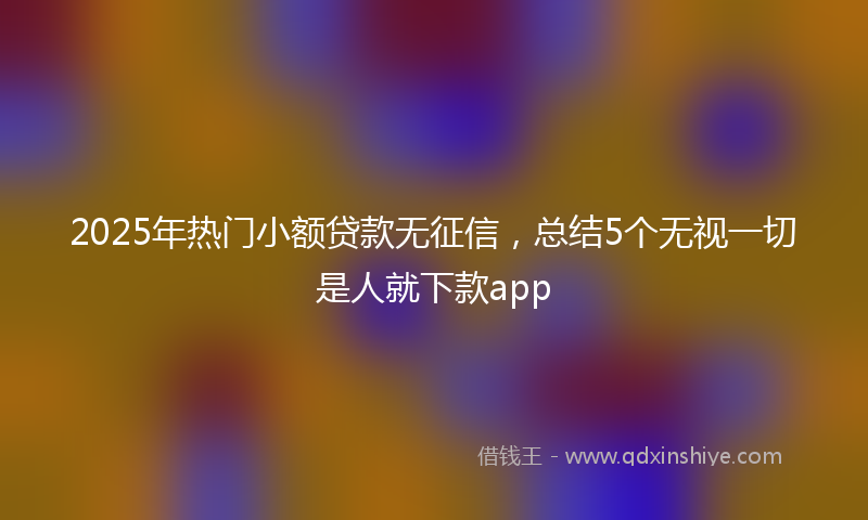 2025年热门小额贷款无征信，总结5个无视一切是人就下款app