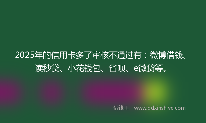 2025年的信用卡多了审核不通过有：微博借钱、读秒贷、小花钱包、省呗、e微贷等。