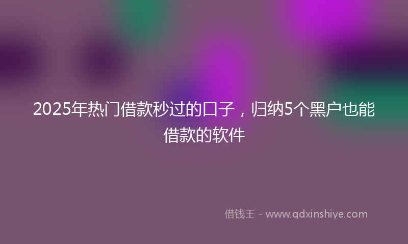 2025年热门借款秒过的口子，归纳5个黑户也能借款的软件