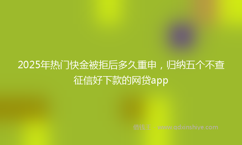 2025年热门快金被拒后多久重申，归纳五个不查征信好下款的网贷app