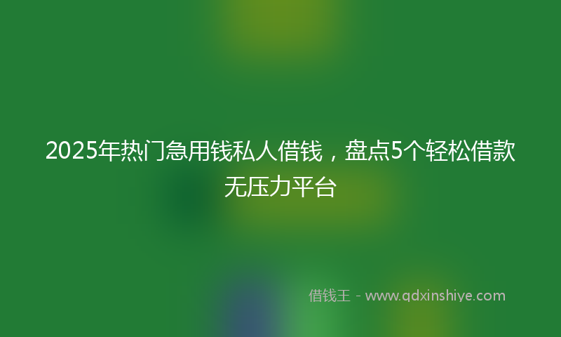 2025年热门急用钱私人借钱，盘点5个轻松借款无压力平台