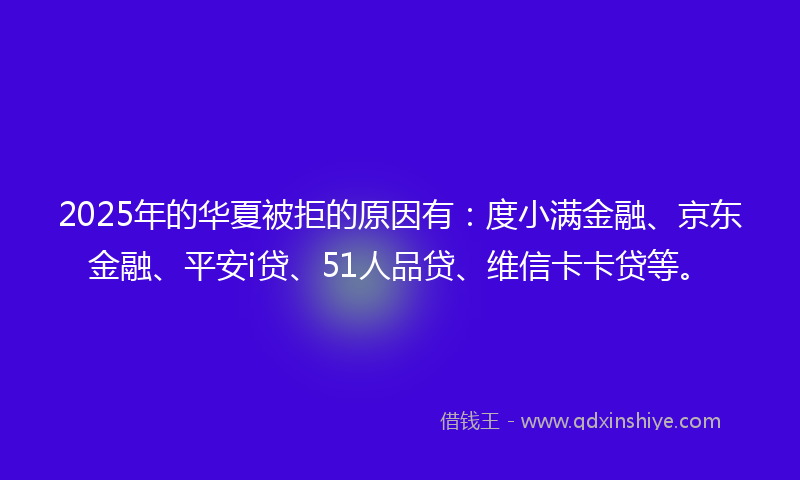 2025年的华夏被拒的原因有：度小满金融、京东金融、平安i贷、51人品贷、维信卡卡贷等。