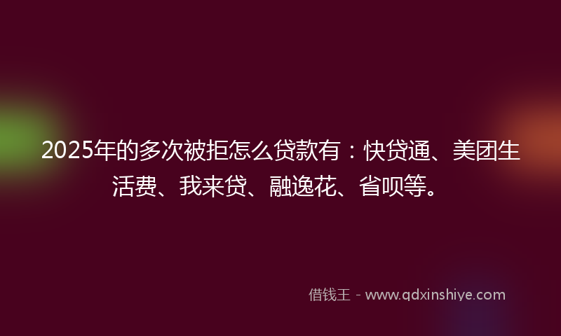 2025年的多次被拒怎么贷款有：快贷通、美团生活费、我来贷、融逸花、省呗等。