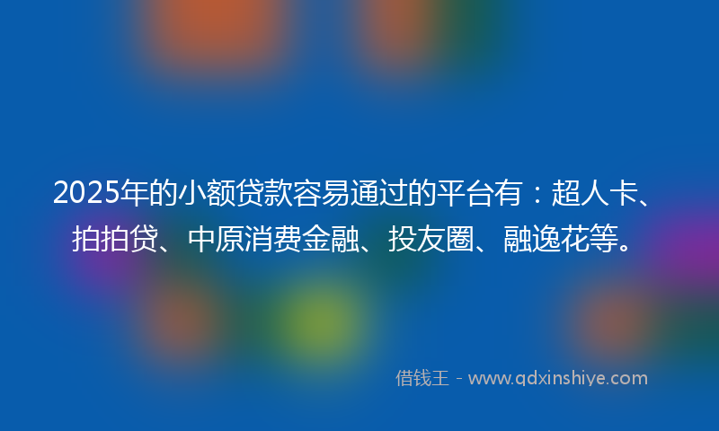 2025年的小额贷款容易通过的平台有：超人卡、拍拍贷、中原消费金融、投友圈、融逸花等。