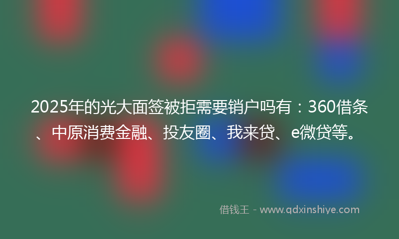 2025年的光大面签被拒需要销户吗有：360借条、中原消费金融、投友圈、我来贷、e微贷等。