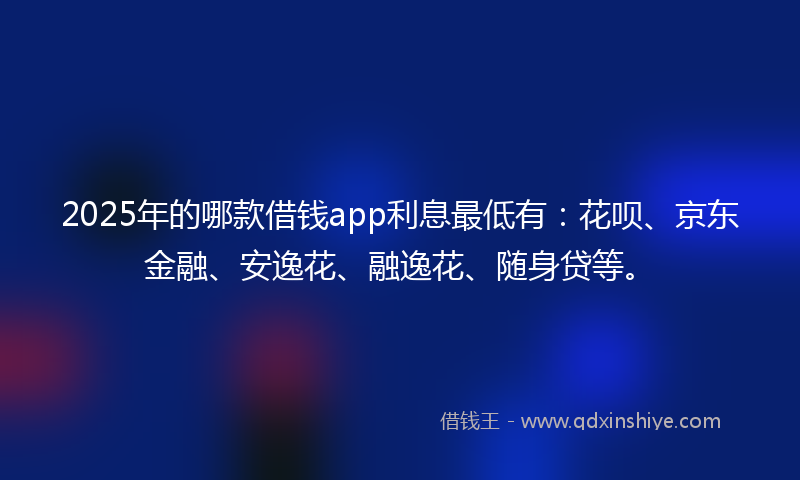 2025年的哪款借钱app利息最低有：花呗、京东金融、安逸花、融逸花、随身贷等。