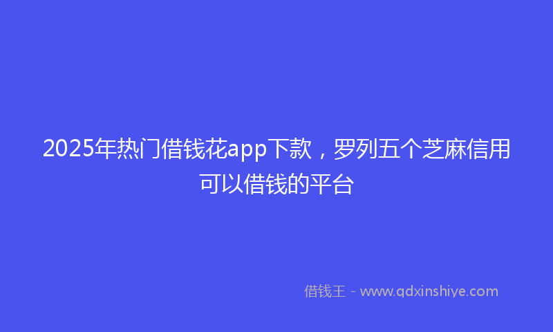 2025年热门借钱花app下款，罗列五个芝麻信用可以借钱的平台