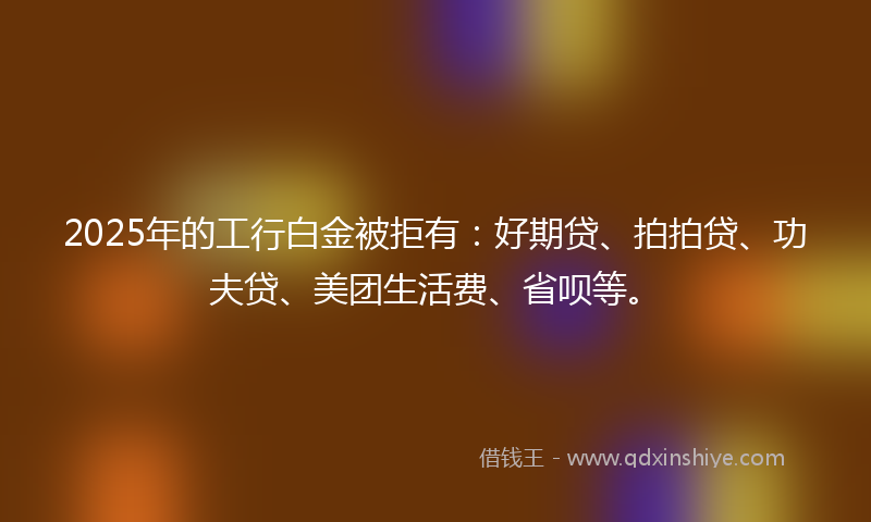 2025年的工行白金被拒有：好期贷、拍拍贷、功夫贷、美团生活费、省呗等。
