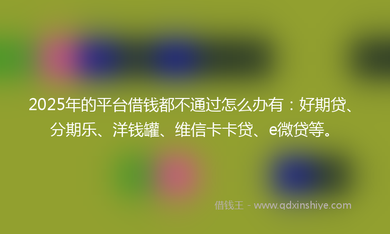 2025年的平台借钱都不通过怎么办有：好期贷、分期乐、洋钱罐、维信卡卡贷、e微贷等。