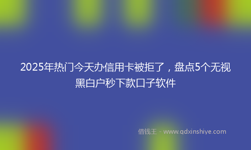2025年热门今天办信用卡被拒了，盘点5个无视黑白户秒下款口子软件