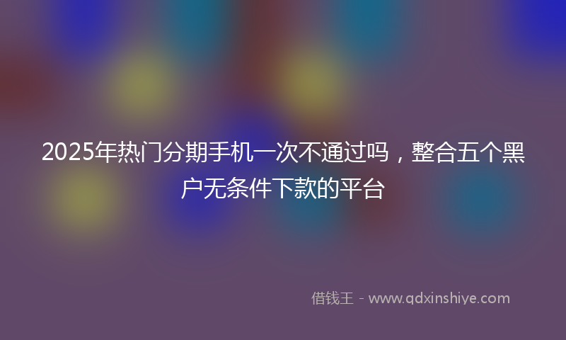 2025年热门分期手机一次不通过吗，整合五个黑户无条件下款的平台