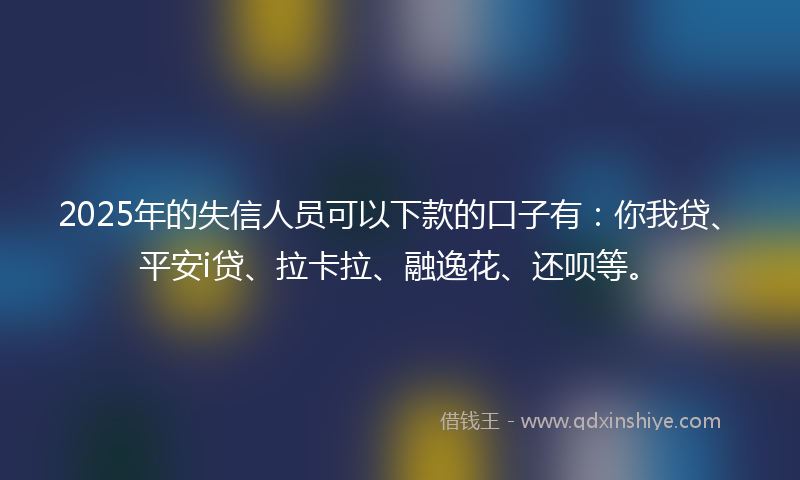 2025年的失信人员可以下款的口子有：你我贷、平安i贷、拉卡拉、融逸花、还呗等。