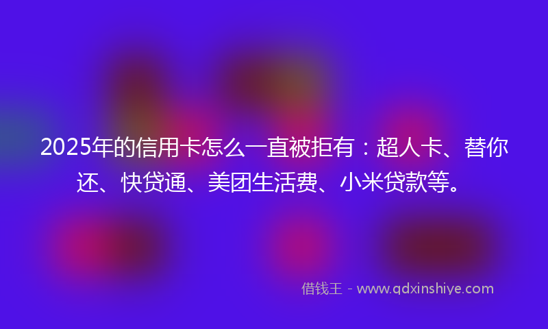 2025年的信用卡怎么一直被拒有：超人卡、替你还、快贷通、美团生活费、小米贷款等。