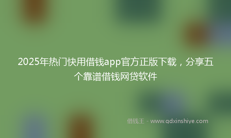 2025年热门快用借钱app官方正版下载，分享五个靠谱借钱网贷软件