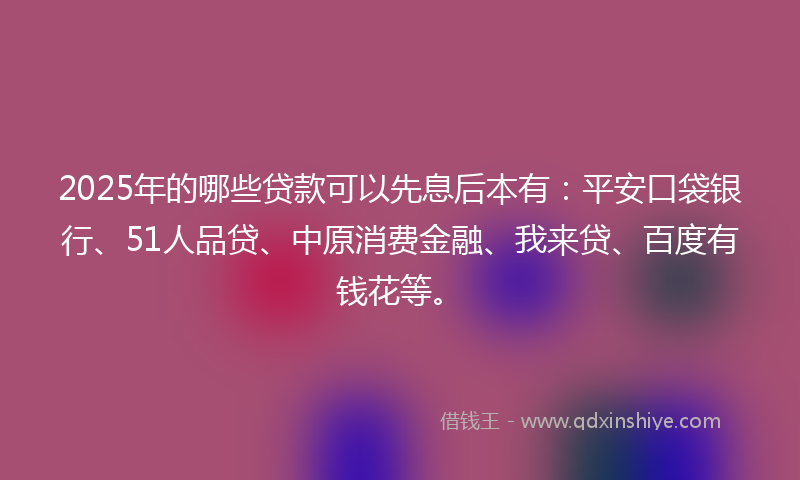 2025年的哪些贷款可以先息后本有：平安口袋银行、51人品贷、中原消费金融、我来贷、百度有钱花等。