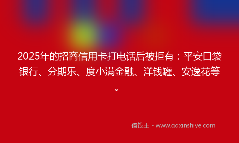 2025年的招商信用卡打电话后被拒有：平安口袋银行、分期乐、度小满金融、洋钱罐、安逸花等。