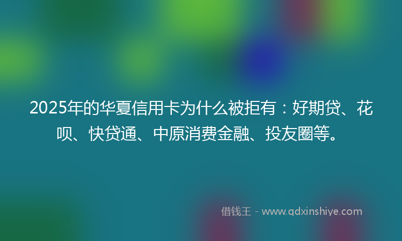 2025年的华夏信用卡为什么被拒有：好期贷、花呗、快贷通、中原消费金融、投友圈等。