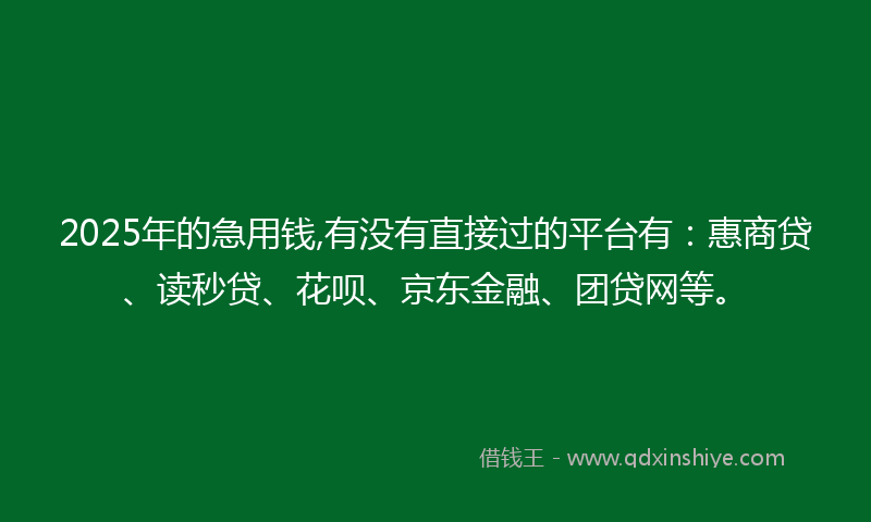 2025年的急用钱,有没有直接过的平台有：惠商贷、读秒贷、花呗、京东金融、团贷网等。