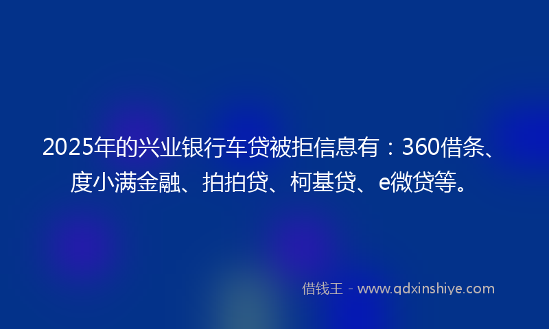 2025年的兴业银行车贷被拒信息有：360借条、度小满金融、拍拍贷、柯基贷、e微贷等。