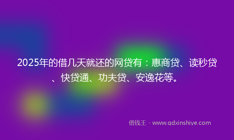 2025年的借几天就还的网贷有：惠商贷、读秒贷、快贷通、功夫贷、安逸花等。