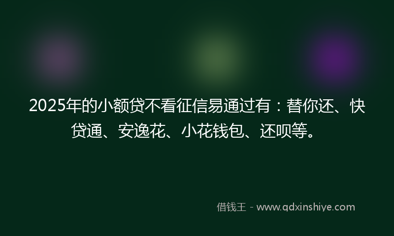 2025年的小额贷不看征信易通过有：替你还、快贷通、安逸花、小花钱包、还呗等。