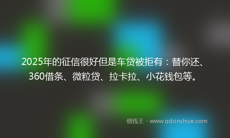 2025年的征信很好但是车贷被拒有：替你还、360借条、微粒贷、拉卡拉、小花钱包等。