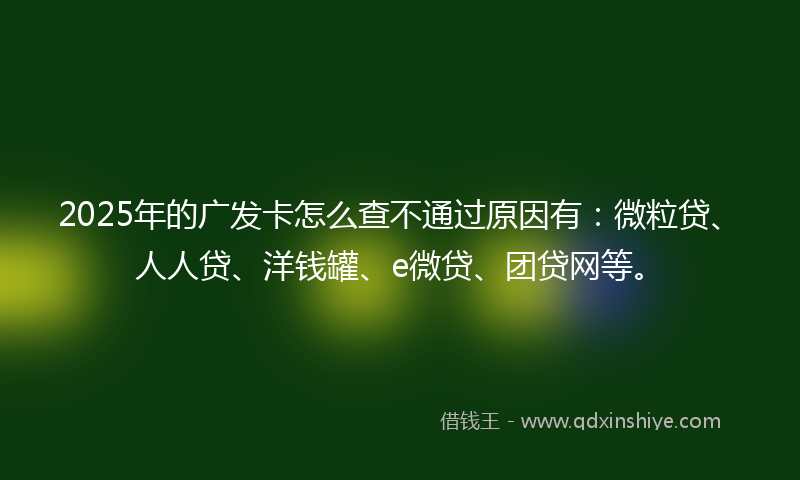 2025年的广发卡怎么查不通过原因有：微粒贷、人人贷、洋钱罐、e微贷、团贷网等。