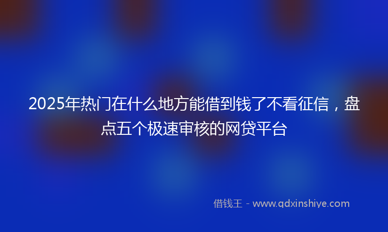 2025年热门在什么地方能借到钱了不看征信，盘点五个极速审核的网贷平台