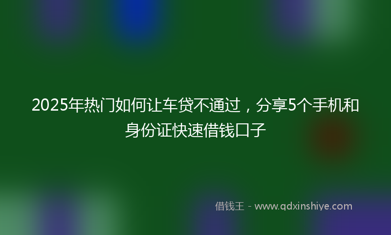 2025年热门如何让车贷不通过，分享5个手机和身份证快速借钱口子