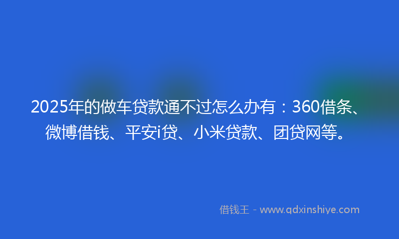 2025年的做车贷款通不过怎么办有：360借条、微博借钱、平安i贷、小米贷款、团贷网等。
