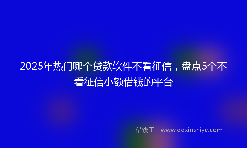 2025年热门哪个贷款软件不看征信，盘点5个不看征信小额借钱的平台