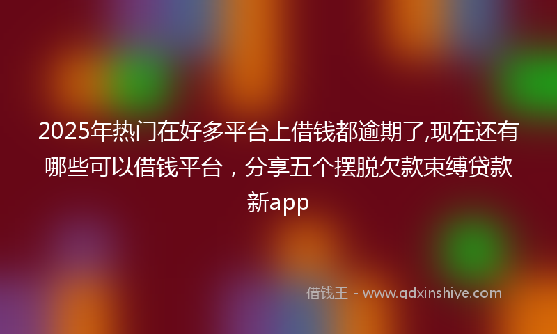 2025年热门在好多平台上借钱都逾期了,现在还有哪些可以借钱平台，分享五个摆脱欠款束缚贷款新app