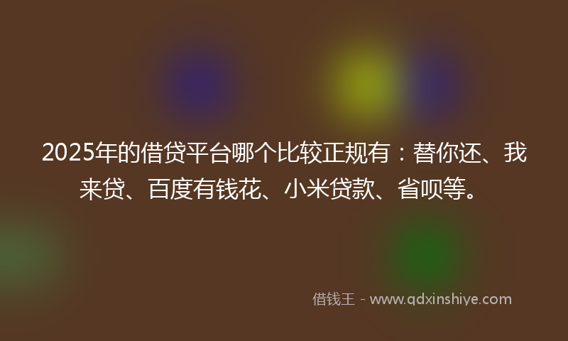 2025年的借贷平台哪个比较正规有：替你还、我来贷、百度有钱花、小米贷款、省呗等。