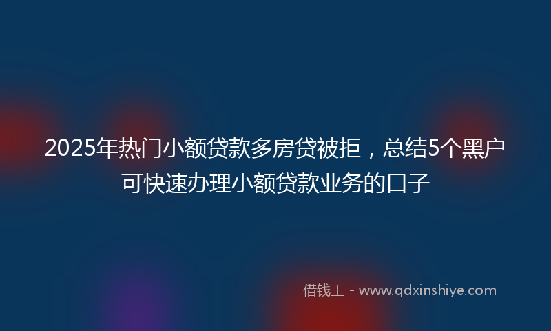 2025年热门小额贷款多房贷被拒，总结5个黑户可快速办理小额贷款业务的口子