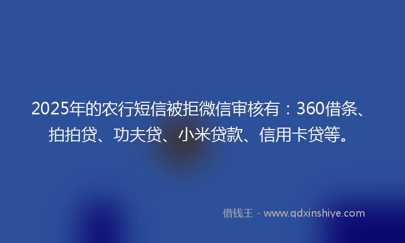 2025年的农行短信被拒微信审核有：360借条、拍拍贷、功夫贷、小米贷款、信用卡贷等。