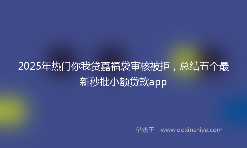 2025年热门你我贷嘉福袋审核被拒，总结五个最新秒批小额贷款app