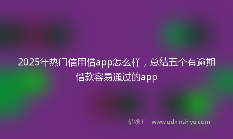 2025年热门信用借app怎么样，总结五个有逾期借款容易通过的app