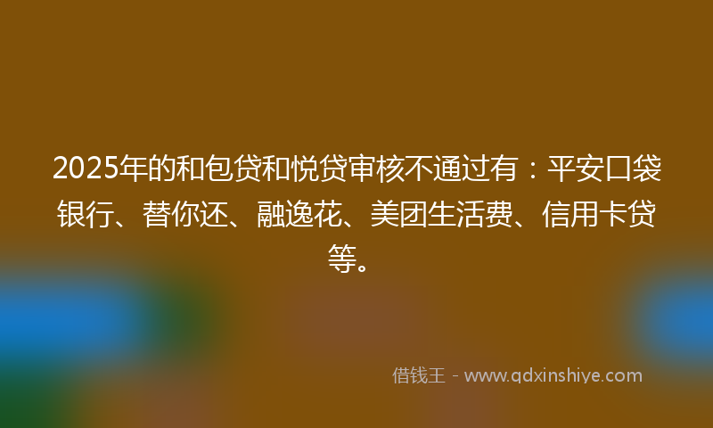 2025年的和包贷和悦贷审核不通过有：平安口袋银行、替你还、融逸花、美团生活费、信用卡贷等。