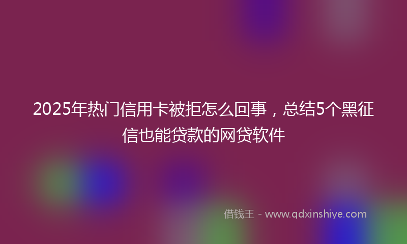 2025年热门信用卡被拒怎么回事，总结5个黑征信也能贷款的网贷软件