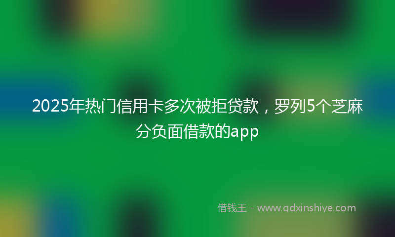 2025年热门信用卡多次被拒贷款，罗列5个芝麻分负面借款的app