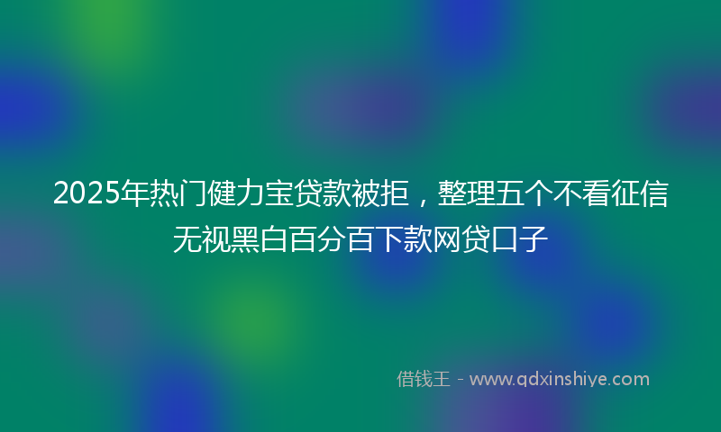 2025年热门健力宝贷款被拒，整理五个不看征信无视黑白百分百下款网贷口子