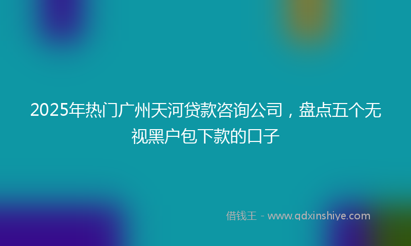2025年热门广州天河贷款咨询公司，盘点五个无视黑户包下款的口子