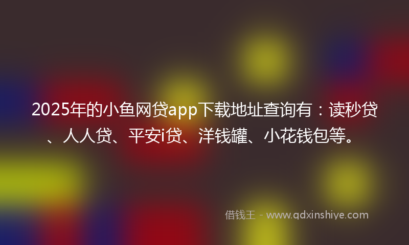 2025年的小鱼网贷app下载地址查询有：读秒贷、人人贷、平安i贷、洋钱罐、小花钱包等。