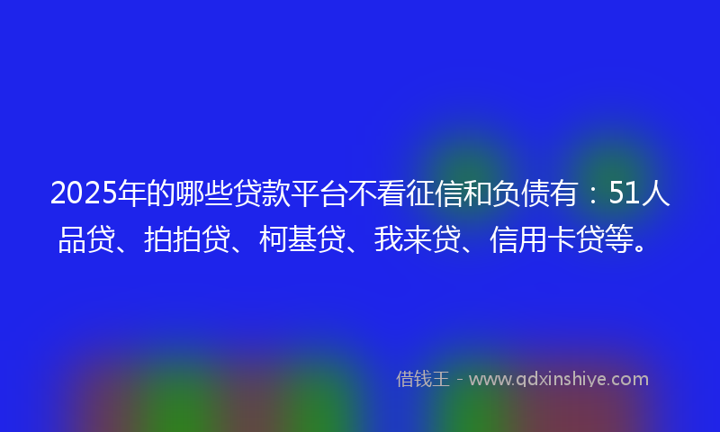 2025年的哪些贷款平台不看征信和负债有：51人品贷、拍拍贷、柯基贷、我来贷、信用卡贷等。